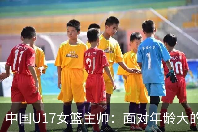 中国U17女篮主帅：面对年龄大的职业俱乐部 队员们打出了团队篮球